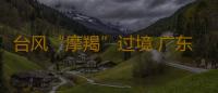 台风“摩羯”过境 广东没有人员因灾伤亡 防风应急响应调整为Ⅳ级 